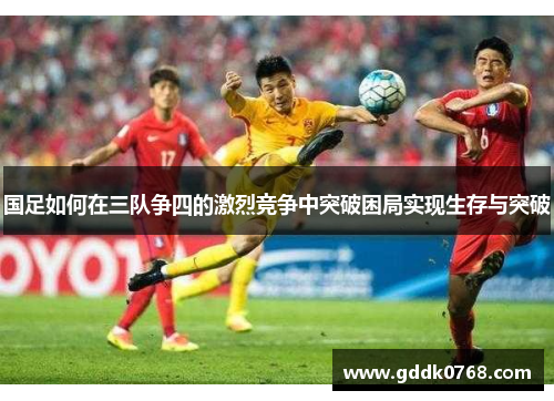 国足如何在三队争四的激烈竞争中突破困局实现生存与突破