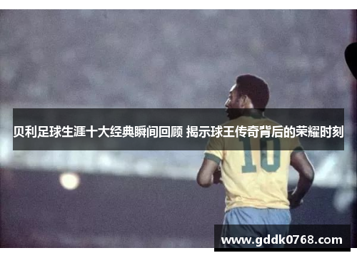 贝利足球生涯十大经典瞬间回顾 揭示球王传奇背后的荣耀时刻