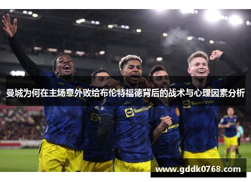 曼城为何在主场意外败给布伦特福德背后的战术与心理因素分析 曼城为何在主场意外败给布伦特福德背后的战术与心理因素分析